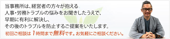 当事務所は、経営者の方々が抱える
人事・労務トラブルの悩みをお聞きしたうえで、
早期に有利に解決し、その後のトラブルを防止する
ご提案をいたします。
初回ご相談は１時間まで無料です。お気軽にご相談下さい。